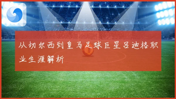 从切尔西到皇马足球巨星吕迪格职业生涯解析