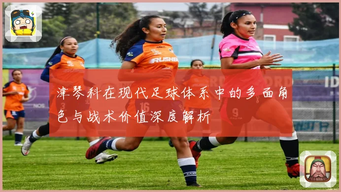 津琴科在现代足球体系中的多面角色与战术价值深度解析