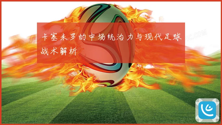 卡塞米罗的中场统治力与现代足球战术解析