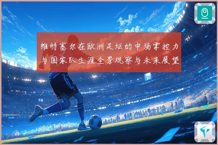 维特塞尔在欧洲足坛的中场掌控力与国家队生涯全景观察与未来展望