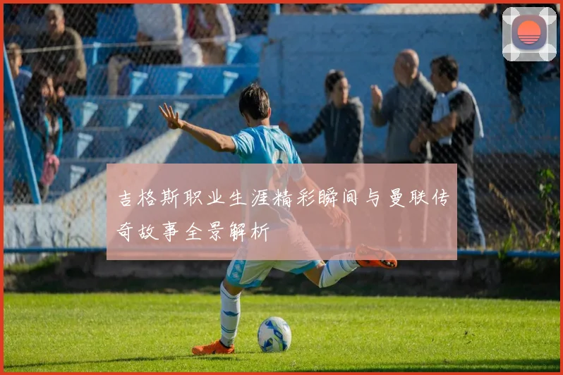 吉格斯职业生涯精彩瞬间与曼联传奇故事全景解析