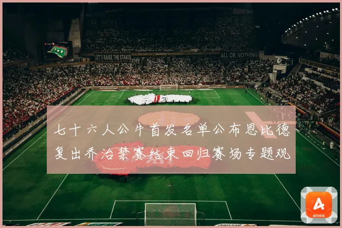 七十六人公牛首发名单公布恩比德复出乔治禁赛结束回归赛场专题观察