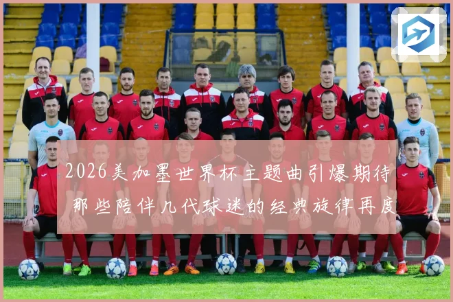 2026美加墨世界杯主题曲引爆期待 那些陪伴几代球迷的经典旋律再度响起