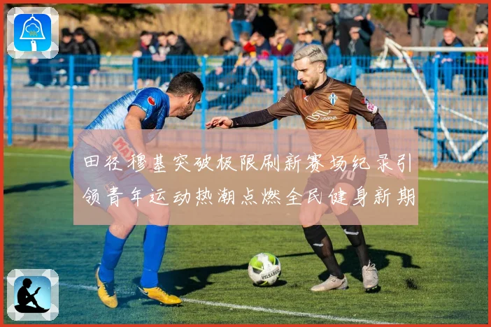 田径穆基突破极限刷新赛场纪录引领青年运动热潮点燃全民健身新期待