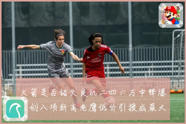 火箭是否错失良机二四六万中锋爆发创八项新高老鹰低价引援成最大赛场复盘