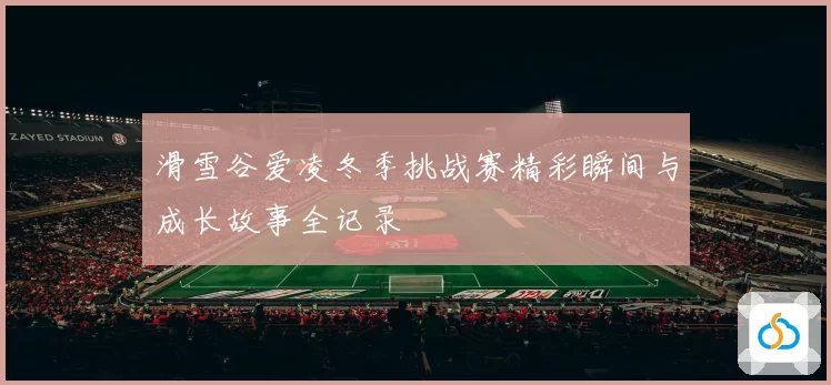 滑雪谷爱凌冬季挑战赛精彩瞬间与成长故事全记录