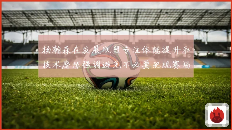 杨瀚森在发展联盟专注体能提升和技术磨炼强调避免不必要犯规赛场复盘