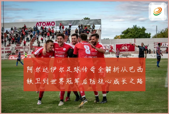 阿尔达伊尔足球传奇全解析从巴西铁卫到世界冠军后防核心成长之路