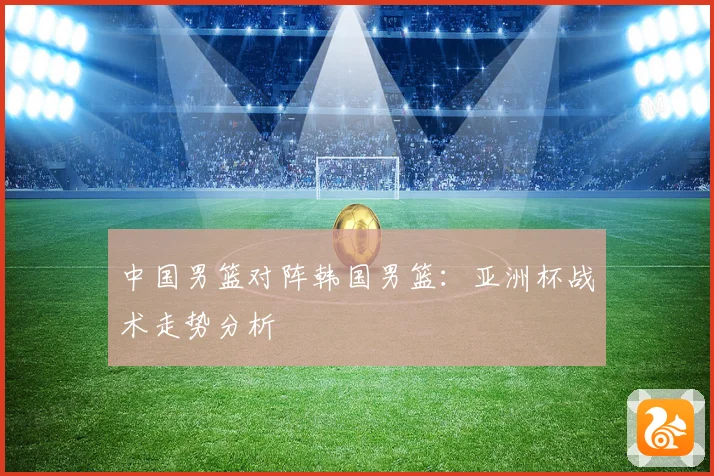 中国男篮对阵韩国男篮：亚洲杯战术走势分析