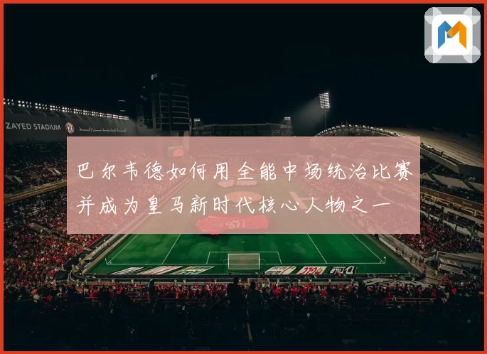 巴尔韦德如何用全能中场统治比赛并成为皇马新时代核心人物之一