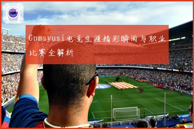 Gumayusi电竞生涯精彩瞬间与职业比赛全解析