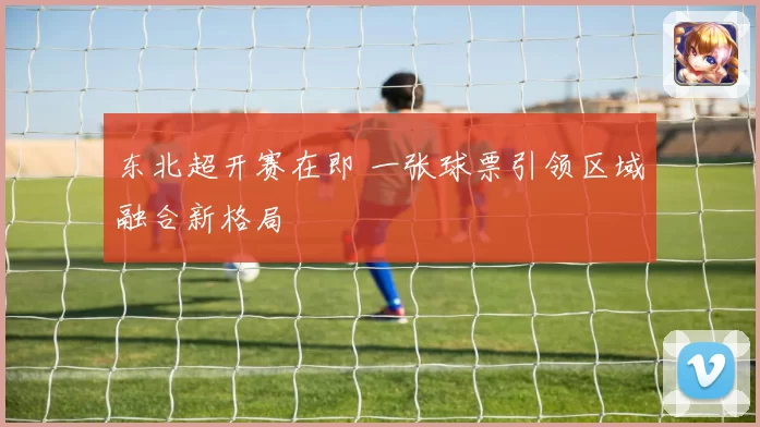 东北超开赛在即 一张球票引领区域融合新格局