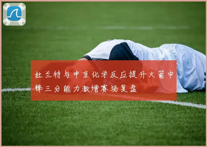 杜兰特与申京化学反应提升火箭中锋三分能力激增赛场复盘