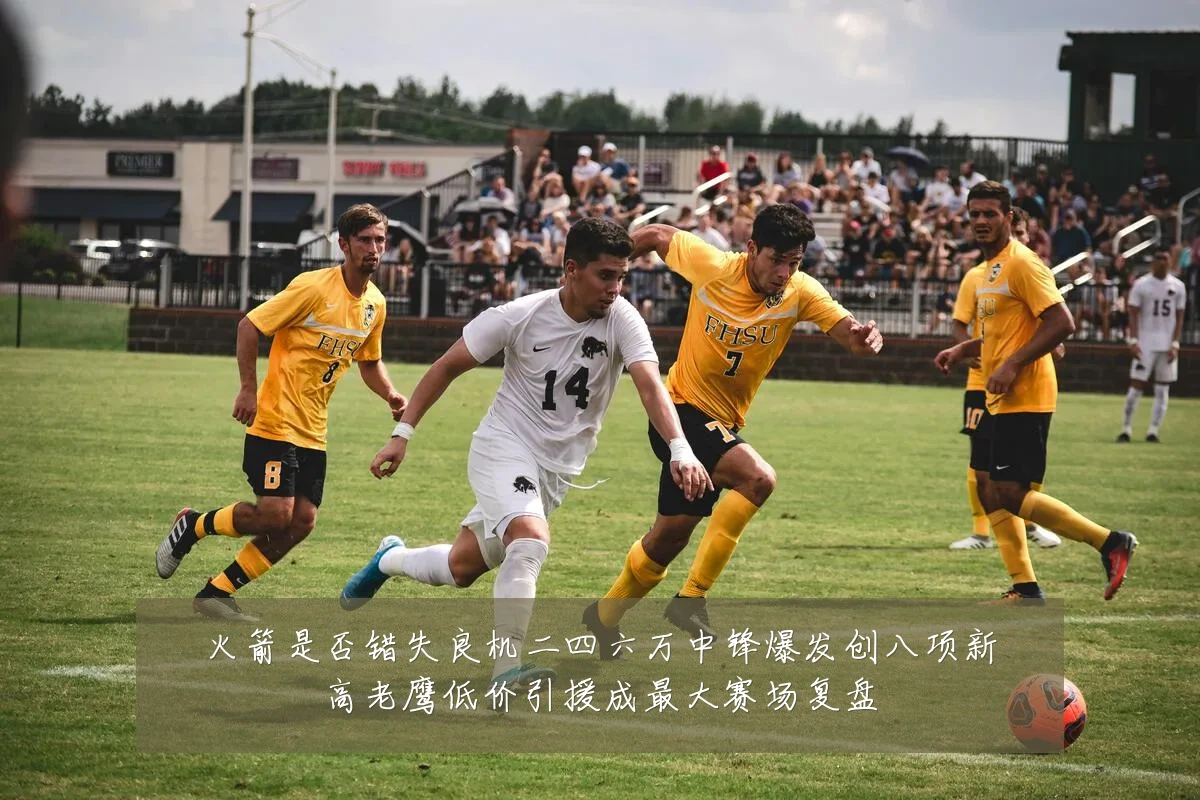 火箭是否错失良机二四六万中锋爆发创八项新高老鹰低价引援成最大赛场复盘