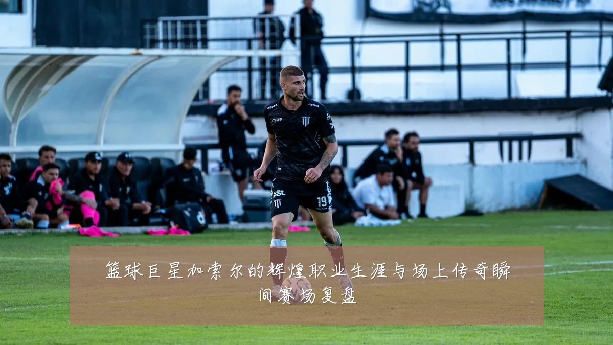 篮球巨星加索尔的辉煌职业生涯与场上传奇瞬间赛场复盘