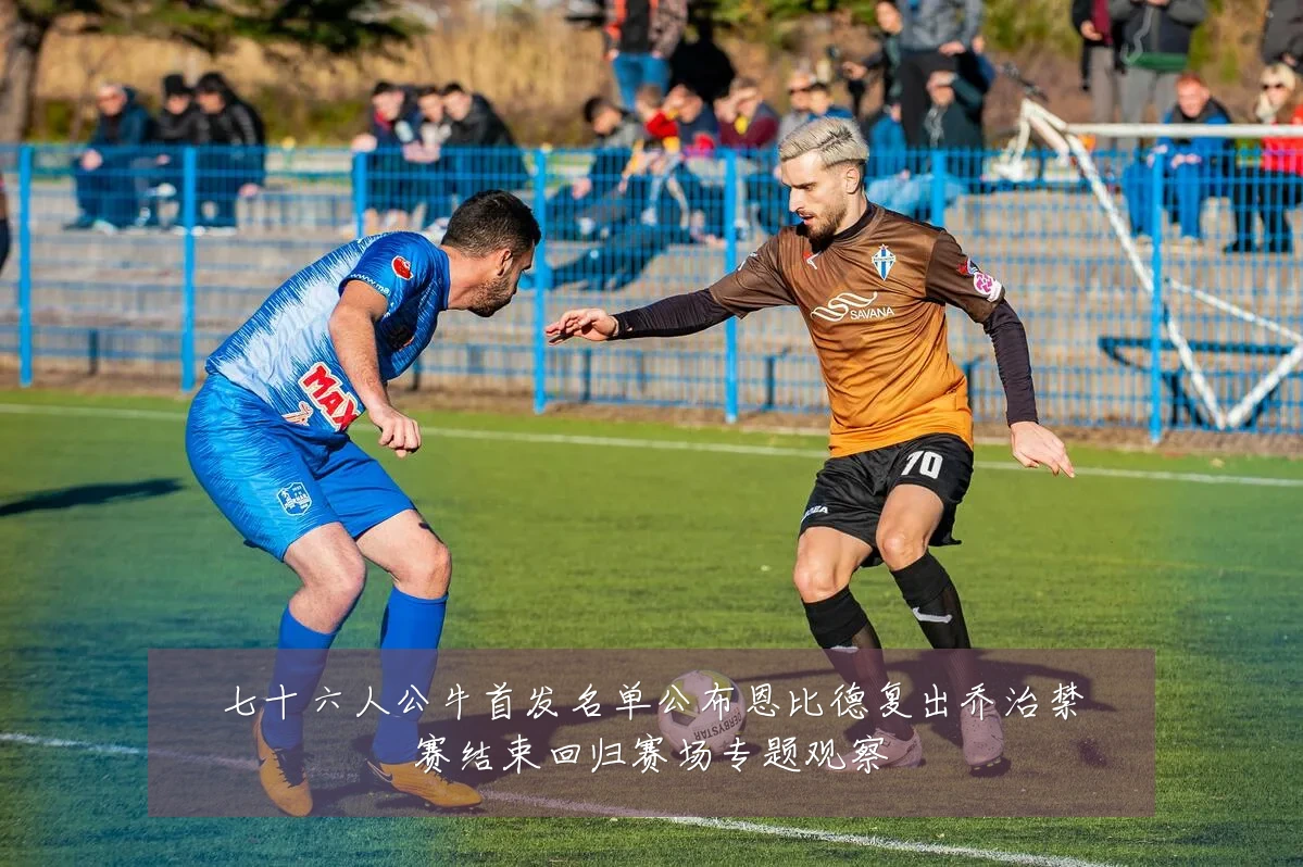 七十六人公牛首发名单公布恩比德复出乔治禁赛结束回归赛场专题观察