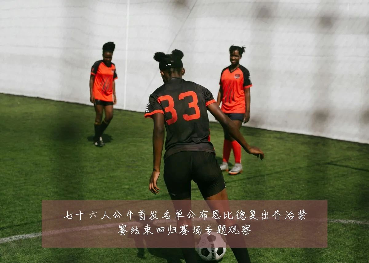 七十六人公牛首发名单公布恩比德复出乔治禁赛结束回归赛场专题观察