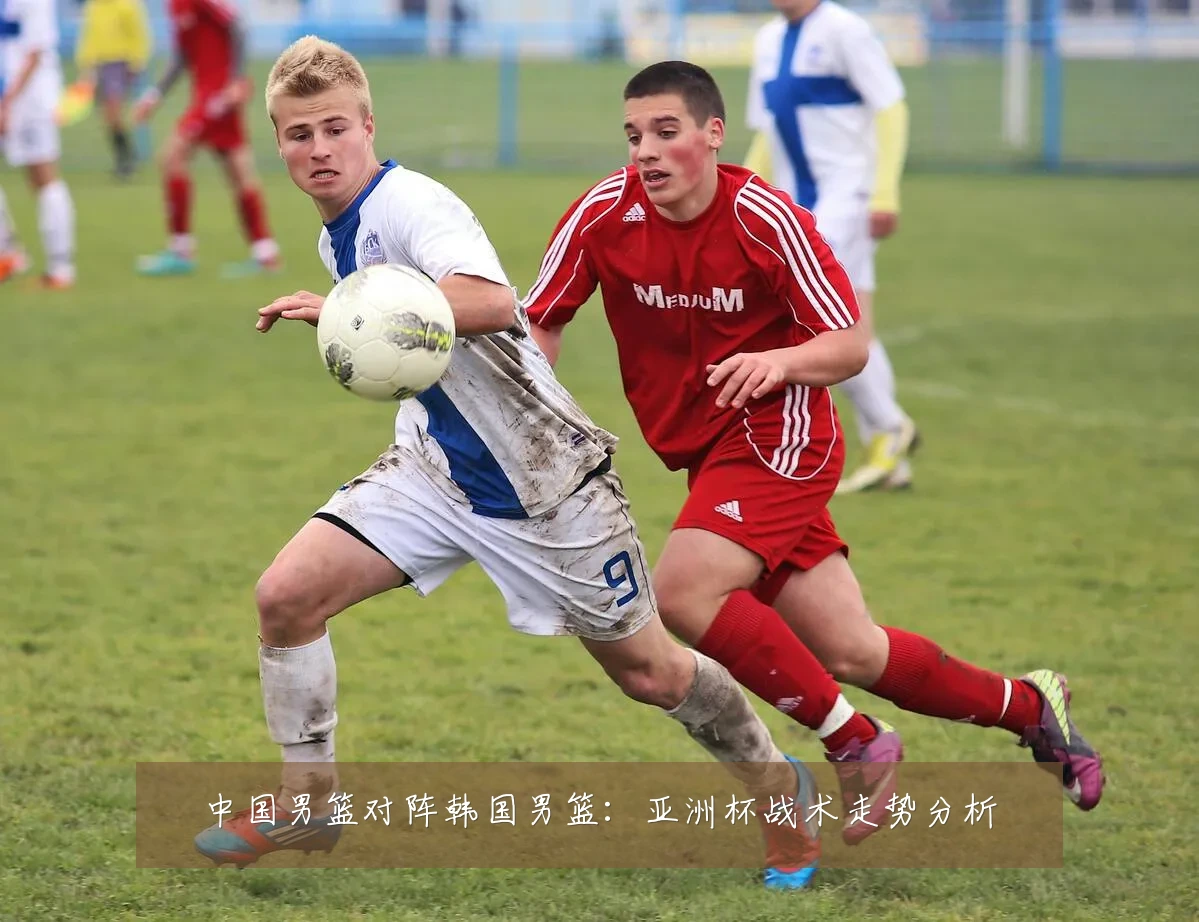 中国男篮对阵韩国男篮:亚洲杯战术走势分析